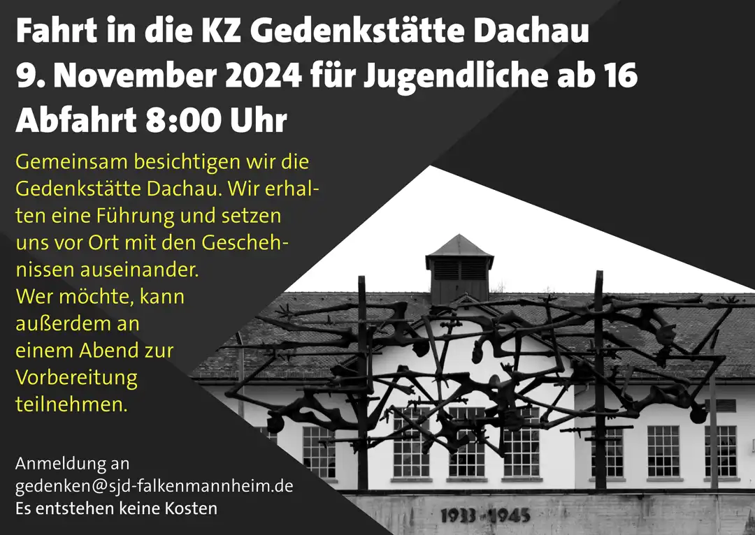 Schwarze und Graue Dreiecke rahmen im Hintergrund das Kunstwerk „Menschen in Stacheldraht“ ein. Dahinter ist das Haupthaus des KZs zu sehen. Auf den Dreiecken steht geschrieben: Fahrt in die KZ Gedenkstätte Dachau 9. November 2024 für Jugendliche ab 16 Abfahrt 8:00 Uhr  Gemeinsam besichtigen wir die Gedenkstätte Dachau. Wir erhalten eine Führung und setzen uns vor Ort mit den Geschehnissen auseinander. Wer möchte, kann außerdem an einem Abend zur Vorbereitung teilnehmen. Anmeldung an gedenken@sjd-falkenmannheim.de Es entstehen keine Kosten 